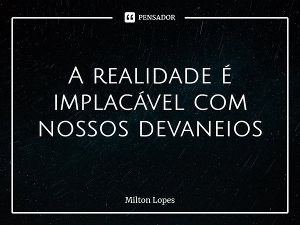 A realidade é implacável com nossos devaneios... Frase de Milton Lopes.