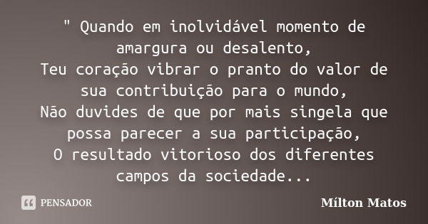 " Quando em inolvidável momento de amargura ou desalento, Teu coração vibrar o pranto do valor de sua contribuição para o mundo, Não duvides de que por mai... Frase de Mílton Matos.