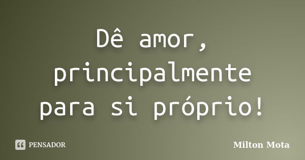 Dê amor, principalmente para si próprio!... Frase de Milton Mota.