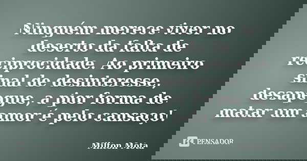 Ninguém merece viver no deserto da falta de reciprocidade. Ao primeiro sinal de desinteresse, desapegue, a pior forma de matar um amor é pelo cansaço!... Frase de Milton Mota.