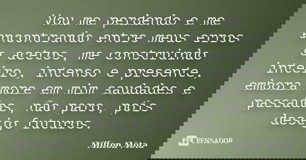 Vou me perdendo e me encontrando entre meus erros e acetos, me construindo inteiro, intenso e presente, embora more em mim saudades e passados, não paro, pois d... Frase de Milton Mota.