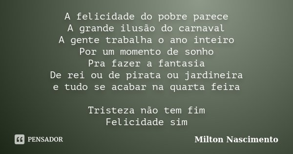 A felicidade do pobre parece A grande ilusão do carnaval A gente trabalha o ano inteiro Por um momento de sonho Pra fazer a fantasia De rei ou de pirata ou jard... Frase de Milton Nascimento.