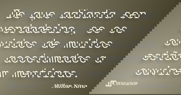 De que adianta ser verdadeiro, se os ouvidos de muitos estão acostumados a ouvirem mentiras.... Frase de Milton Nuva.