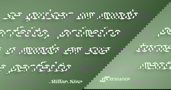 se quiser um mundo perfeito, primeiro torne o mundo em sua mente perfeito... Frase de Milton Nuva.