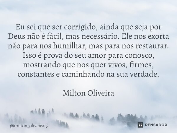 Eu sei que ser corrigido, ainda que seja por Deus não é fácil, mas necessário. Ele nos exorta não para nos humilhar, mas para nos restaurar. Isso é prova do se... Frase de milton_oliveira15.