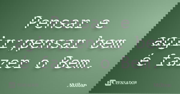 Pensar e agir;pensar bem é fazer o Bem.... Frase de Milton.