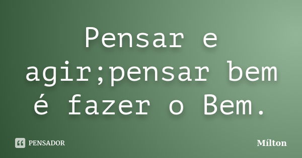 Pensar e agir;pensar bem é fazer o Bem.... Frase de Milton.