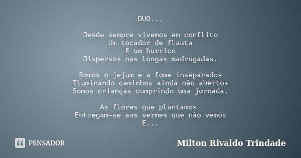 DUO... Desde sempre vivemos em conflito Um tocador de flauta E um burrico Dispersos nas longas madrugadas. Somos o jejum e a fome inseparados Iluminando caminho... Frase de Milton Rivaldo Trindade.