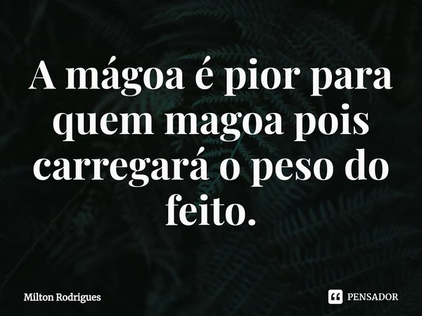 ⁠A mágoa é pior para quem magoa pois carregará o peso do feito.... Frase de Milton Rodrigues.