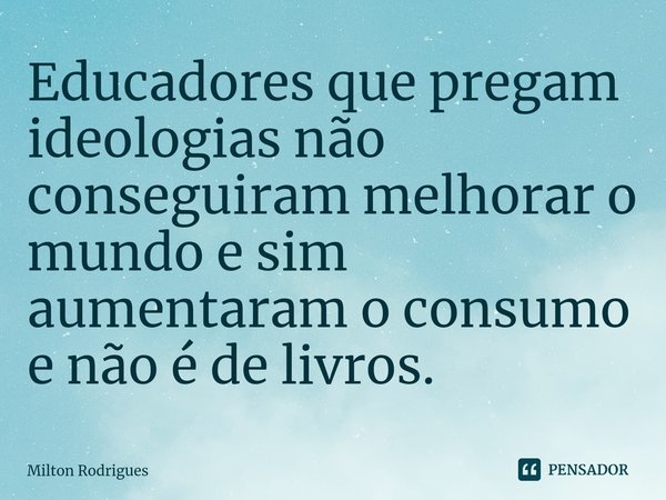 Educadores que pregam ideologias não conseguiram melhorar o mundo e sim aumentaram o consumo e não é de livros.⁠... Frase de Milton Rodrigues.