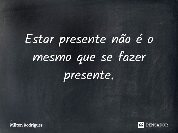 ⁠Estar presente não é o mesmo que se fazer presente.... Frase de Milton Rodrigues.