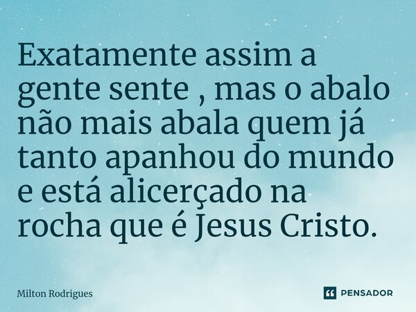 Exatamente assim a gente sente , mas o abalo não mais abala quem já tanto apanhou do mundo e está alicerçado na rocha que é Jesus Cristo.... Frase de Milton Rodrigues.