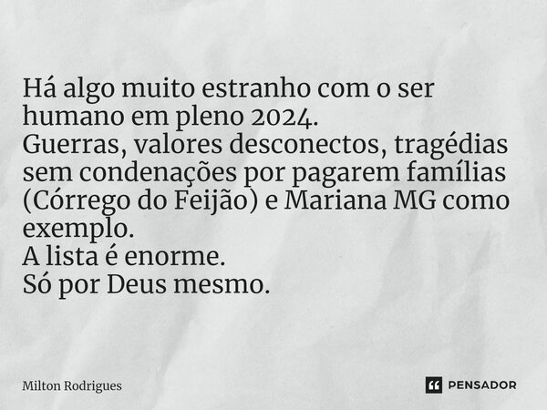 Há algo muito estranho com o ser humano em pleno 2024. Guerras, valores desconectos, tragédias sem condenações por pagarem famílias (Córrego do Feijão) e Marian... Frase de Milton Rodrigues.