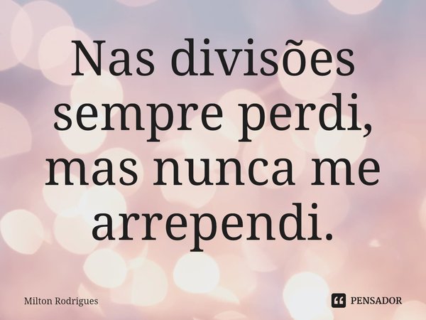 ⁠Nas divisões sempre perdi, mas nunca me arrependi.... Frase de Milton Rodrigues.