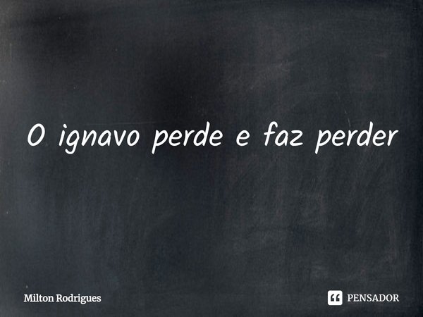 ⁠O ignavo perde e faz perder... Frase de Milton Rodrigues.