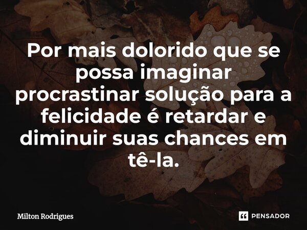 ⁠Por mais dolorido que se possa imaginar procrastinar solução para a felicidade é retardar e diminuir suas chances em tê-la.... Frase de Milton Rodrigues.