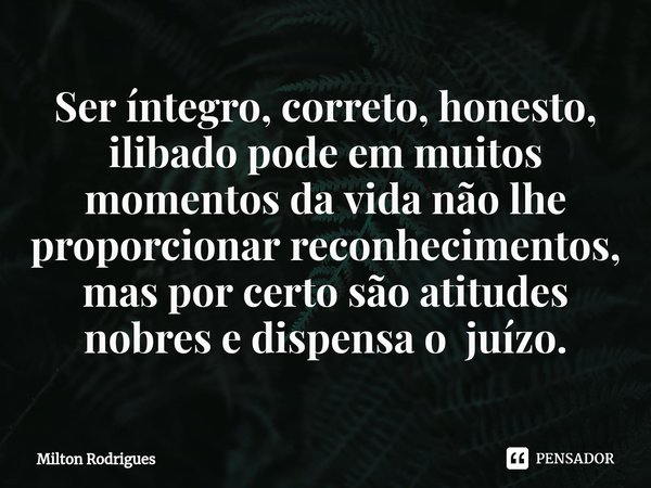 ⁠Ser íntegro, correto, honesto, ilibado pode em muitos momentos da vida não lhe proporcionar reconhecimentos, mas por certo são atitudes nobres e dispensa o juí... Frase de Milton Rodrigues.
