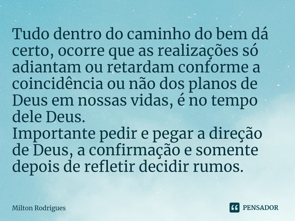 ⁠Tudo dentro do caminho do bem dá certo, ocorre que as realizações só adiantam ou retardam conforme a coincidência ou não dos planos de Deus em nossas vidas, é ... Frase de Milton Rodrigues.