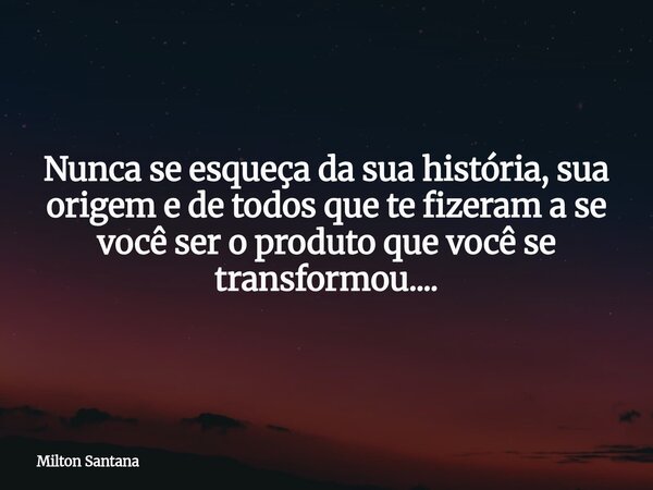 Nunca se esqueça da sua história, sua origem e de todos que te fizeram a se você ser o produto que você se transformou....... Frase de Milton Santana.
