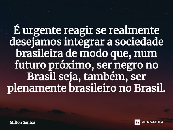 ⁠É urgente reagir se realmente desejamos integrar a sociedade brasileira de modo que, num futuro próximo, ser negro no Brasil seja, também, ser plenamente brasi... Frase de Milton Santos.