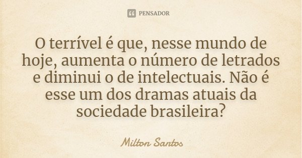O terrível é que, nesse mundo de hoje, aumenta o número de letrados e diminui o de intelectuais. Não é esse um dos dramas atuais da sociedade brasileira?... Frase de Milton Santos.