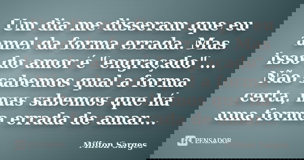 Um dia me disseram que eu amei da forma errada. Mas isso do amor é "engraçado"... Não sabemos qual a forma certa, mas sabemos que há uma forma errada ... Frase de Milton Sarges.
