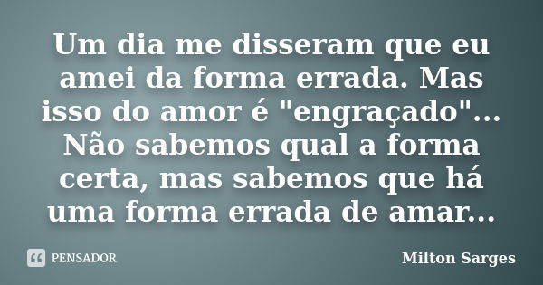 Um dia me disseram que eu amei da forma errada. Mas isso do amor é "engraçado"... Não sabemos qual a forma certa, mas sabemos que há uma forma errada ... Frase de Milton Sarges.