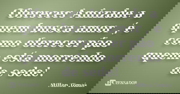 Oferecer Amizade a quem busca amor , é como oferecer pão quem está morrendo de sede!... Frase de Milton Tomás.