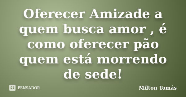 Oferecer Amizade a quem busca amor , é como oferecer pão quem está morrendo de sede!... Frase de Milton Tomás.