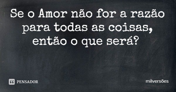 Se o Amor não for a razão para todas as coisas, então o que será?... Frase de milversões.