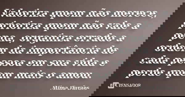 Valoriza quem não merece, prioriza quem não vale a pena, organiza errado a ordem da importância de cada pessoa em sua vida e perde quem mais o amou.... Frase de Mima Durães.