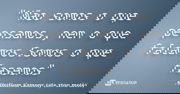 "Não somos o que pensamos, nem o que falamos.Somos o que fasemos"... Frase de Mimilsom kamony (ate xtou mole).