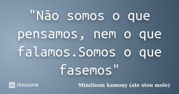 "Não somos o que pensamos, nem o que falamos.Somos o que fasemos"... Frase de Mimilsom kamony (ate xtou mole).