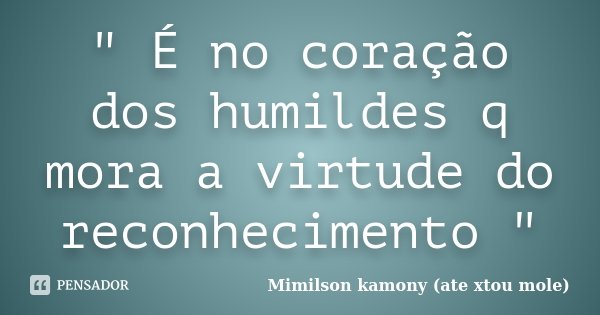 " É no coração dos humildes q mora a virtude do reconhecimento "... Frase de Mimilson kamony (ate xtou mole).