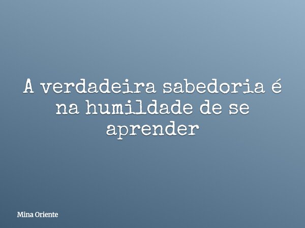 A verdadeira sabedoria é na humildade de se aprender... Frase de Mina Oriente.