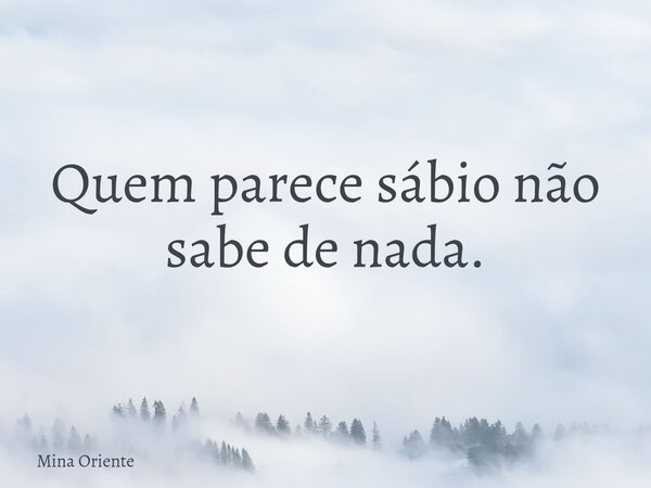 Quem parece sábio não sabe de nada.... Frase de Mina Oriente.