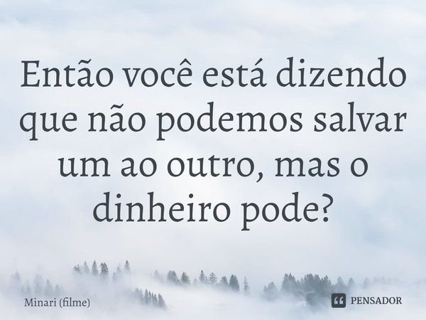 ⁠Então você está dizendo que não podemos salvar um ao outro, mas o dinheiro pode?... Frase de Minari (filme).