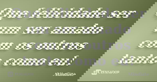 Que felicidade ser um ser amado com os outros tanto como eu!... Frase de Mindiate.