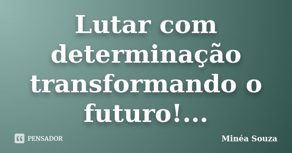 Lutar com determinação transformando o futuro!...... Frase de Minéa Souza.