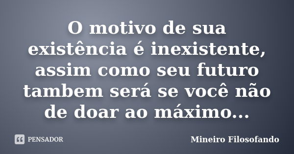 O motivo de sua existência é inexistente, assim como seu futuro tambem será se você não de doar ao máximo...... Frase de Mineiro Filosofando.