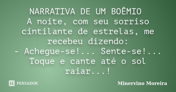 NARRATIVA DE UM BOÊMIO A noite, com seu sorriso cintilante de estrelas, me recebeu dizendo: - Achegue-se!... Sente-se!... Toque e cante até o sol raiar...!... Frase de Minervino Moreira.