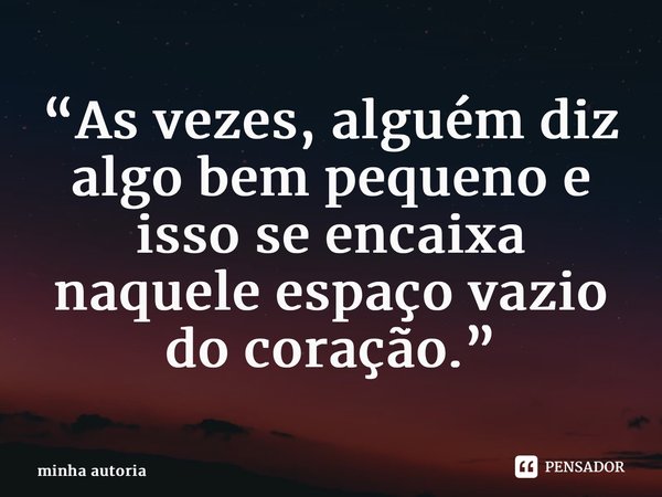 ⁠“As vezes, alguém diz algo bem pequeno e isso se encaixa naquele espaço vazio do coração.”... Frase de minha autoria.