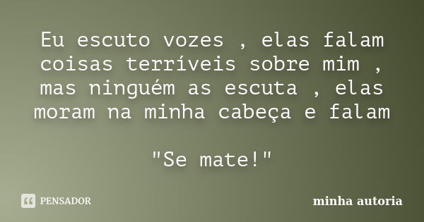 Eu escuto vozes , elas falam coisas terríveis sobre mim , mas ninguém as escuta , elas moram na minha cabeça e falam "Se mate!"... Frase de Minha autoria.