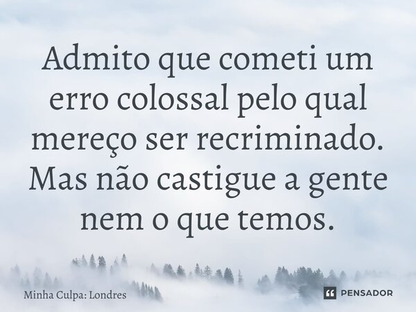 ⁠Admito que cometi um erro colossal pelo qual mereço ser recriminado. Mas não castigue a gente nem o que temos.... Frase de Minha Culpa: Londres.