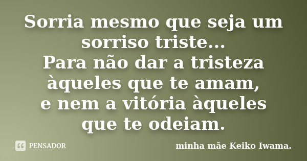 Sorria mesmo que seja um sorriso triste... Para não dar a tristeza àqueles que te amam, e nem a vitória àqueles que te odeiam.... Frase de minha mãe Keiko Iwama..