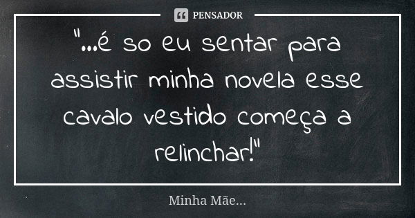 "...é so eu sentar para assistir minha novela esse cavalo vestido começa a relinchar!"... Frase de Minha Mãe.