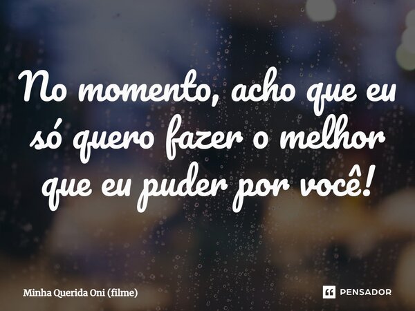 ⁠No momento, acho que eu só quero fazer o melhor que eu puder por você!... Frase de Minha Querida Oni (filme).