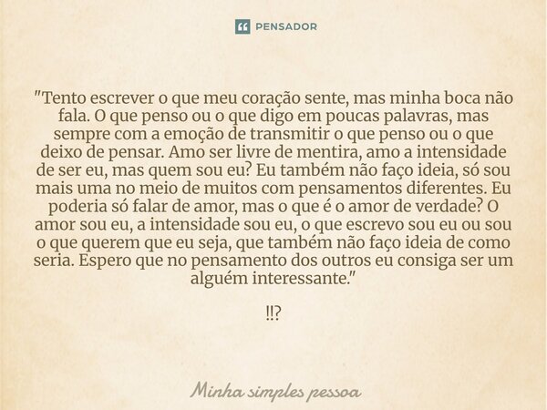  "Tento escrever o que meu coração sente, mas minha boca não fala. O que penso ou o que digo em poucas palavras, mas sempre com a emoção de transmitir o q... Frase de Minha simples pessoa.