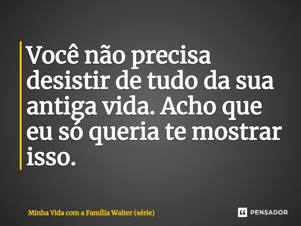 ⁠Você não precisa desistir de tudo da sua antiga vida. Acho que eu só queria te mostrar isso.... Frase de Minha Vida com a Família Walter (série).