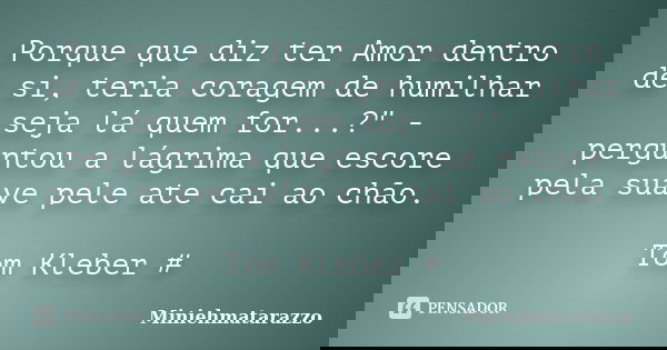 Porque que diz ter Amor dentro de si, teria coragem de humilhar seja lá quem for...?" - perguntou a lágrima que escore pela suave pele ate cai ao chão. Tom... Frase de Miniehmatarazzo.